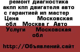 ремонт диагностика акпп кпп двигателя авто с гарантией ип мастер › Цена ­ 900 - Московская обл., Москва г. Авто » Услуги   . Московская обл.